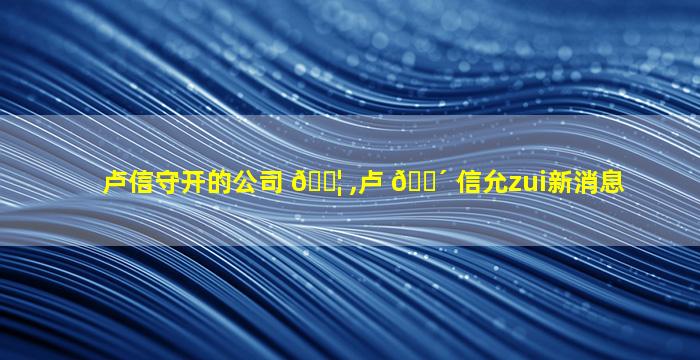 卢信守开的公司 🐦 ,卢 🐴 信允zui
新消息
